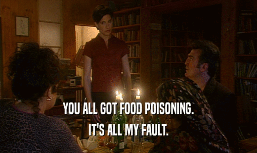 YOU ALL GOT FOOD POISONING.
 IT'S ALL MY FAULT.
 