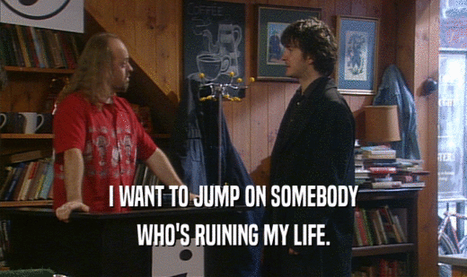 I WANT TO JUMP ON SOMEBODY
 WHO'S RUINING MY LIFE.
 