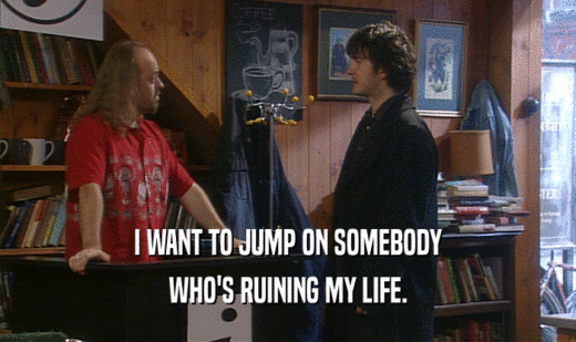 I WANT TO JUMP ON SOMEBODY WHO'S RUINING MY LIFE. 