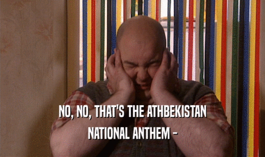 NO, NO, THAT'S THE ATHBEKISTAN NATIONAL ANTHEM - 