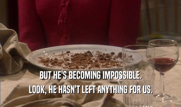 BUT HE'S BECOMING IMPOSSIBLE. LOOK, HE HASN'T LEFT ANYTHING FOR US. 