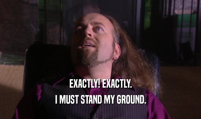 EXACTLY! EXACTLY. I MUST STAND MY GROUND. 