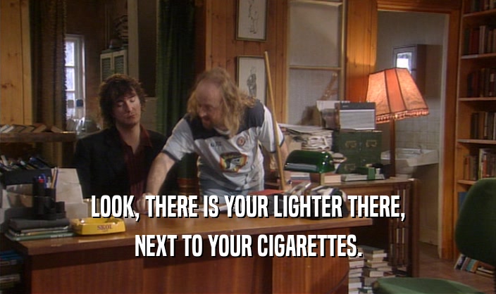 LOOK, THERE IS YOUR LIGHTER THERE, NEXT TO YOUR CIGARETTES. 