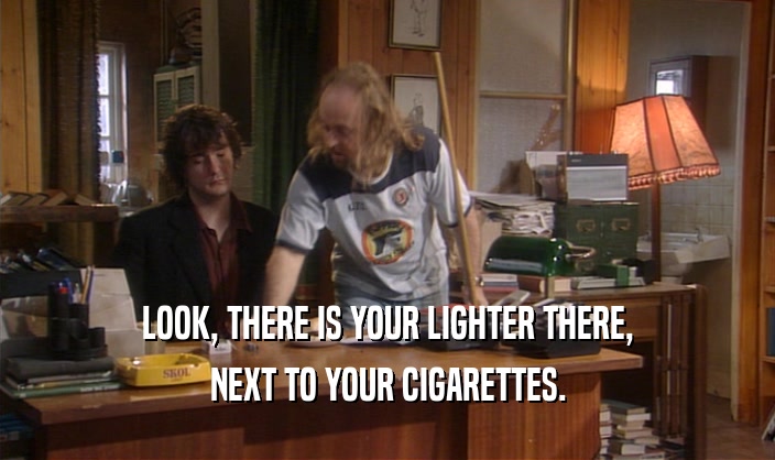 LOOK, THERE IS YOUR LIGHTER THERE, NEXT TO YOUR CIGARETTES. 