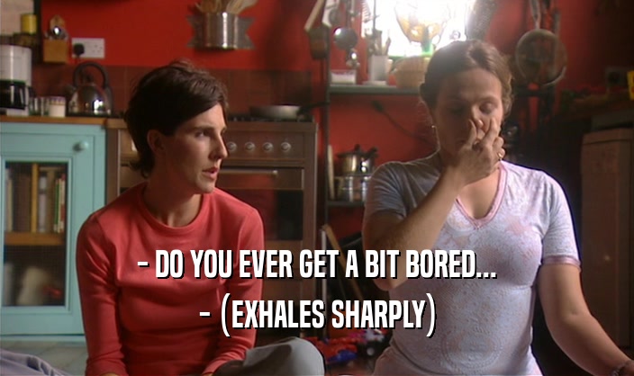 - DO YOU EVER GET A BIT BORED... - (EXHALES SHARPLY) 