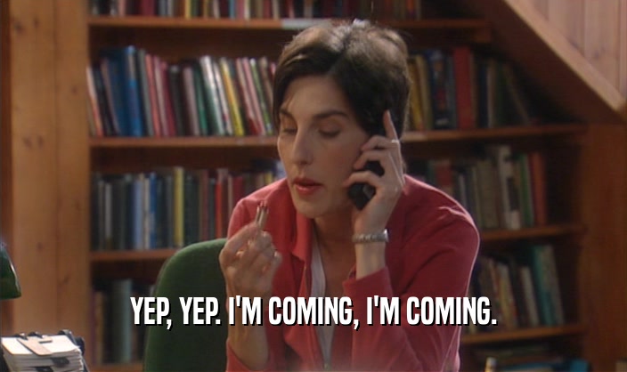 YEP, YEP. I'M COMING, I'M COMING.  