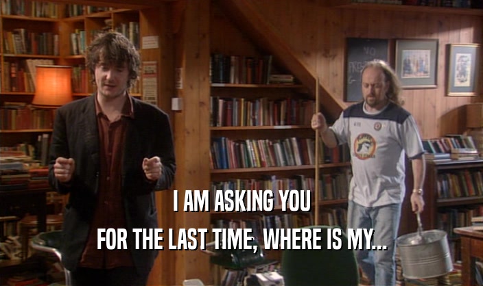 I AM ASKING YOU FOR THE LAST TIME, WHERE IS MY... 