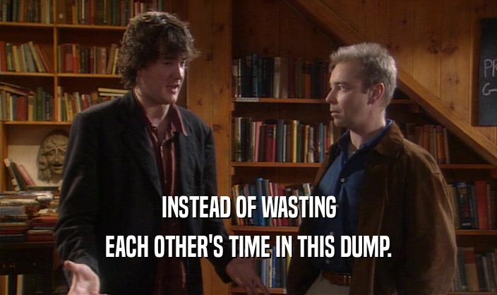 INSTEAD OF WASTING EACH OTHER'S TIME IN THIS DUMP. 