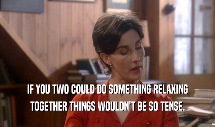IF YOU TWO COULD DO SOMETHING RELAXING TOGETHER THINGS WOULDN'T BE SO TENSE. 