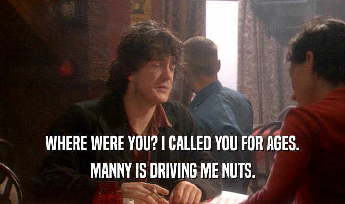WHERE WERE YOU? I CALLED YOU FOR AGES. MANNY IS DRIVING ME NUTS. 