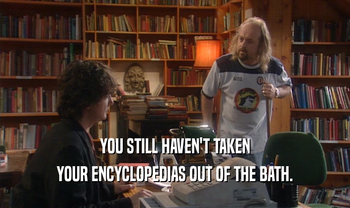 YOU STILL HAVEN'T TAKEN YOUR ENCYCLOPEDIAS OUT OF THE BATH. 