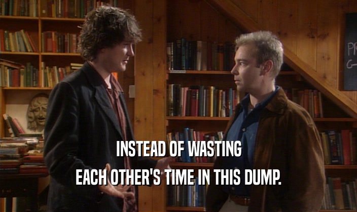 INSTEAD OF WASTING EACH OTHER'S TIME IN THIS DUMP. 