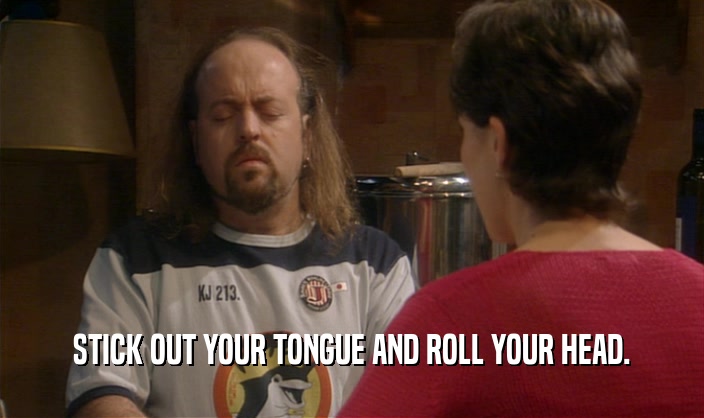 STICK OUT YOUR TONGUE AND ROLL YOUR HEAD.  