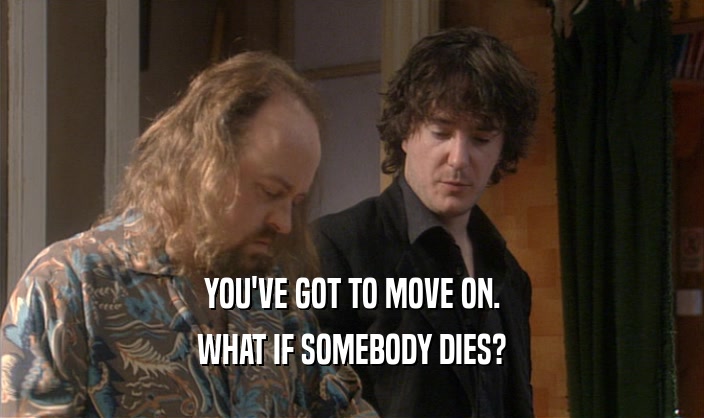YOU'VE GOT TO MOVE ON. WHAT IF SOMEBODY DIES? 
