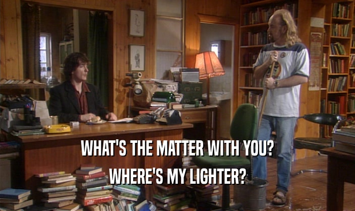 WHAT'S THE MATTER WITH YOU? WHERE'S MY LIGHTER? 