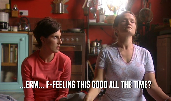 ...ERM... F-FEELING THIS GOOD ALL THE TIME?  