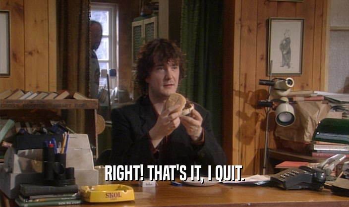 RIGHT! THAT'S IT, I QUIT.  