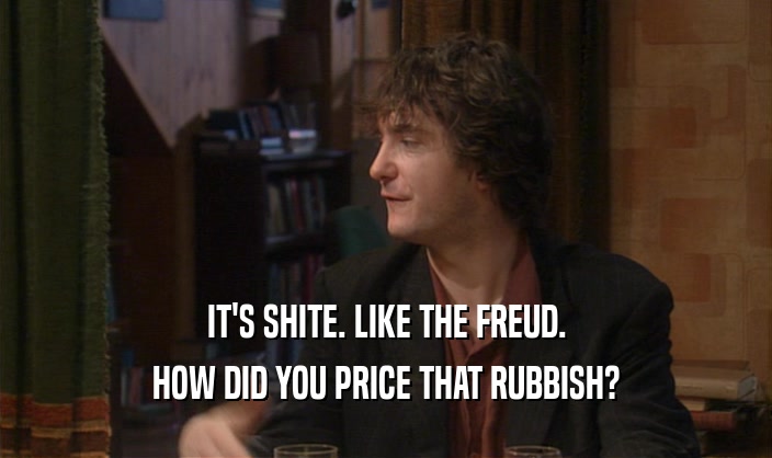 IT'S SHITE. LIKE THE FREUD.
 HOW DID YOU PRICE THAT RUBBISH?
 