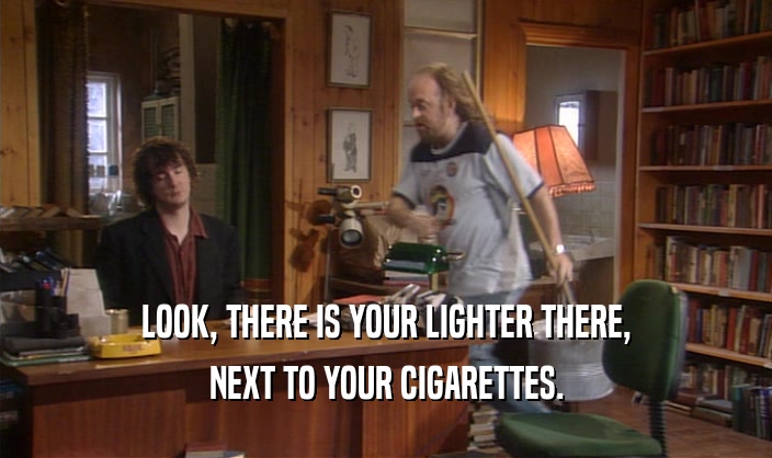 LOOK, THERE IS YOUR LIGHTER THERE, NEXT TO YOUR CIGARETTES. 