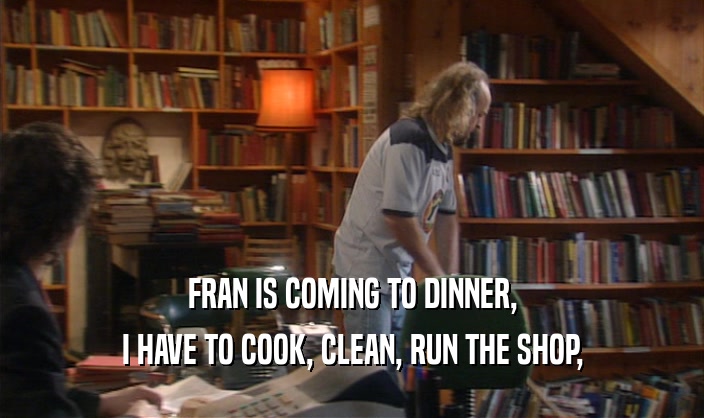 FRAN IS COMING TO DINNER,
 I HAVE TO COOK, CLEAN, RUN THE SHOP,
 