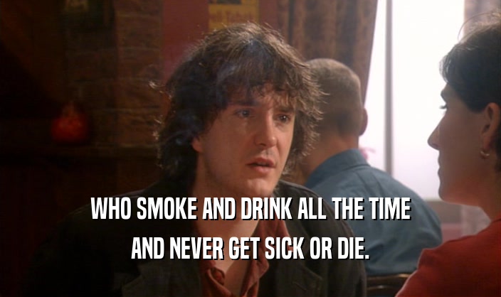 WHO SMOKE AND DRINK ALL THE TIME AND NEVER GET SICK OR DIE. 
