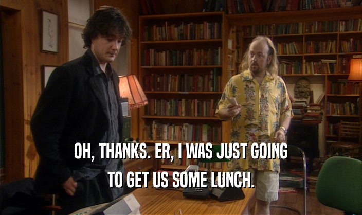 OH, THANKS. ER, I WAS JUST GOING TO GET US SOME LUNCH. 