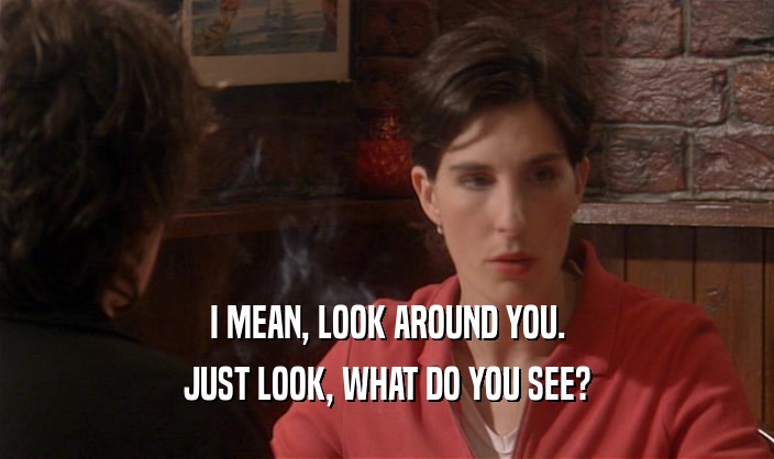 I MEAN, LOOK AROUND YOU. JUST LOOK, WHAT DO YOU SEE? 