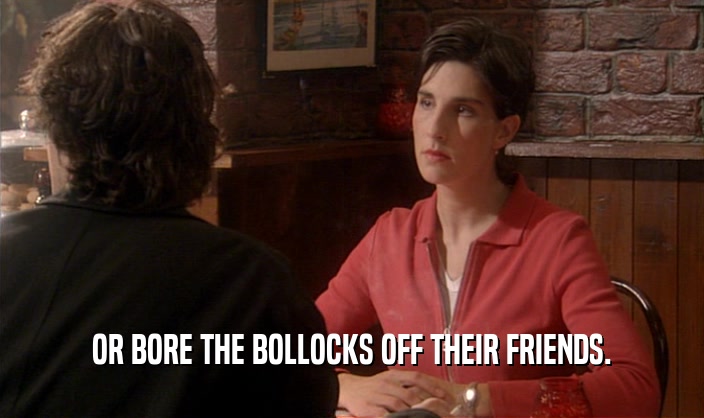 OR BORE THE BOLLOCKS OFF THEIR FRIENDS.  