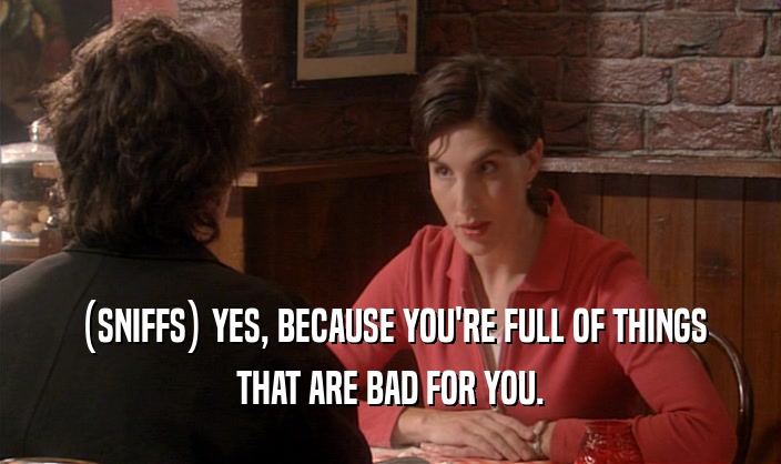 (SNIFFS) YES, BECAUSE YOU'RE FULL OF THINGS THAT ARE BAD FOR YOU. 