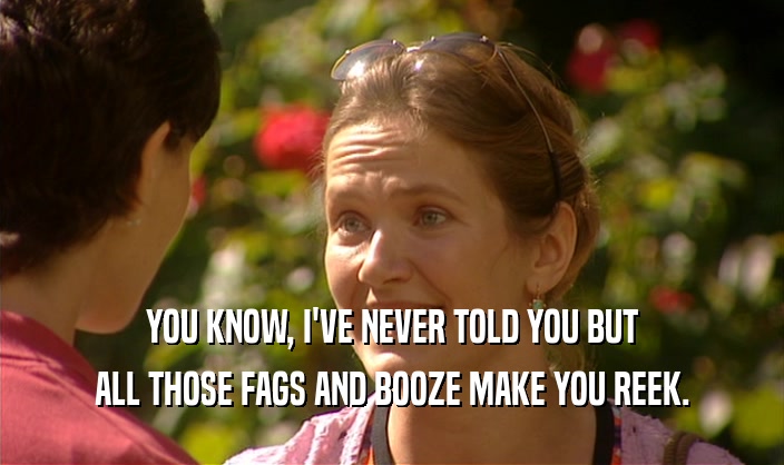 YOU KNOW, I'VE NEVER TOLD YOU BUT ALL THOSE FAGS AND BOOZE MAKE YOU REEK. 