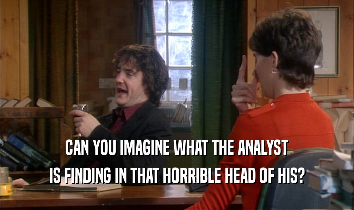 CAN YOU IMAGINE WHAT THE ANALYST IS FINDING IN THAT HORRIBLE HEAD OF HIS? 