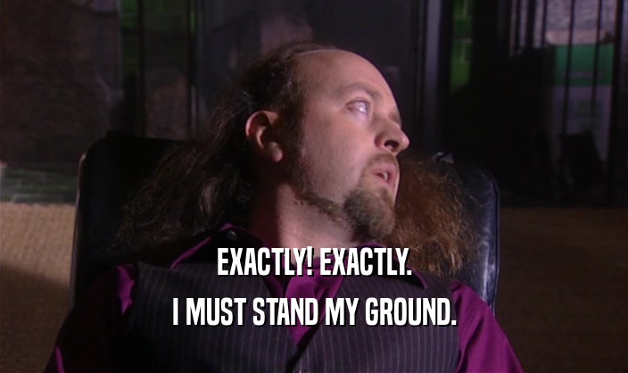 EXACTLY! EXACTLY. I MUST STAND MY GROUND. 