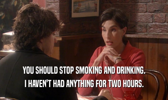 YOU SHOULD STOP SMOKING AND DRINKING. I HAVEN'T HAD ANYTHING FOR TWO HOURS. 