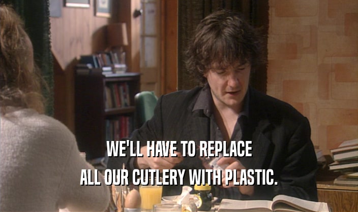 WE'LL HAVE TO REPLACE ALL OUR CUTLERY WITH PLASTIC. 