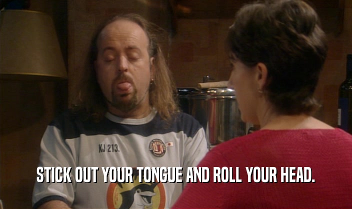STICK OUT YOUR TONGUE AND ROLL YOUR HEAD.  