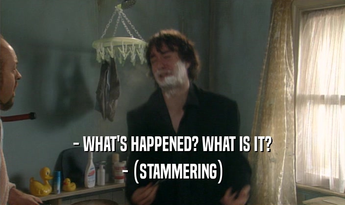 - WHAT'S HAPPENED? WHAT IS IT?
 - (STAMMERING)
 
