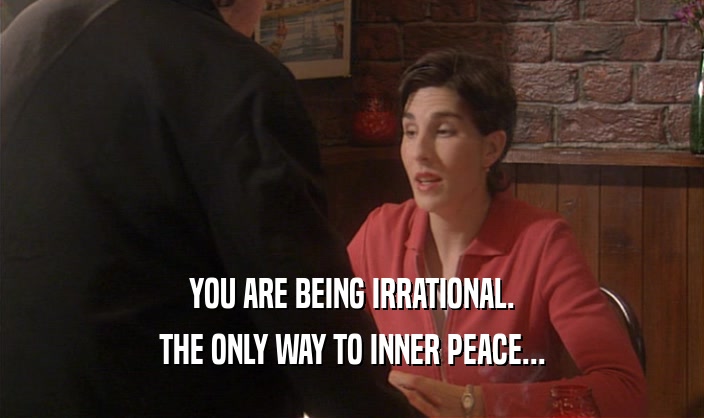 YOU ARE BEING IRRATIONAL.
 THE ONLY WAY TO INNER PEACE...
 