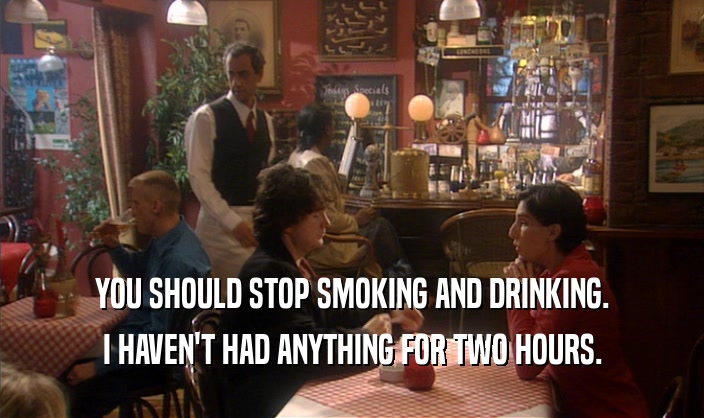 YOU SHOULD STOP SMOKING AND DRINKING. I HAVEN'T HAD ANYTHING FOR TWO HOURS. 