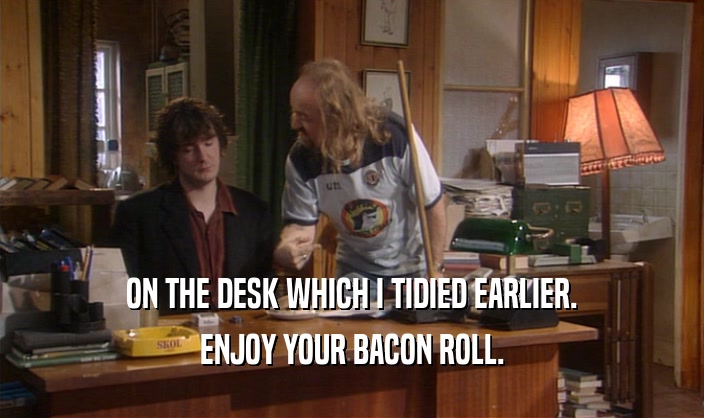 ON THE DESK WHICH I TIDIED EARLIER. ENJOY YOUR BACON ROLL. 