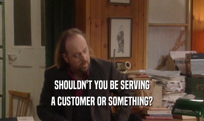 SHOULDN'T YOU BE SERVING
 A CUSTOMER OR SOMETHING?
 