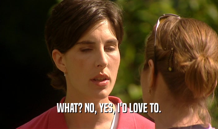 WHAT? NO, YES, I'D LOVE TO.  