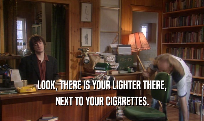 LOOK, THERE IS YOUR LIGHTER THERE, NEXT TO YOUR CIGARETTES. 