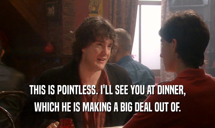 THIS IS POINTLESS. I'LL SEE YOU AT DINNER, WHICH HE IS MAKING A BIG DEAL OUT OF. 