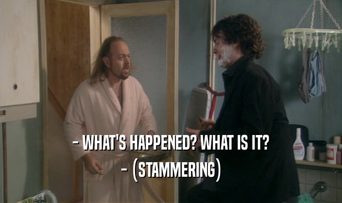 - WHAT'S HAPPENED? WHAT IS IT?
 - (STAMMERING)
 