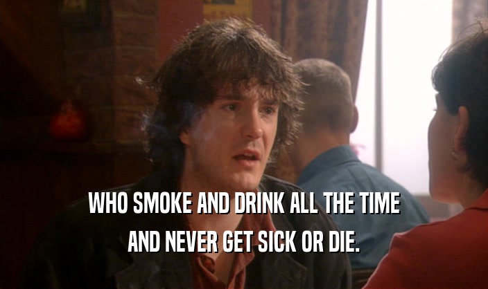 WHO SMOKE AND DRINK ALL THE TIME AND NEVER GET SICK OR DIE. 