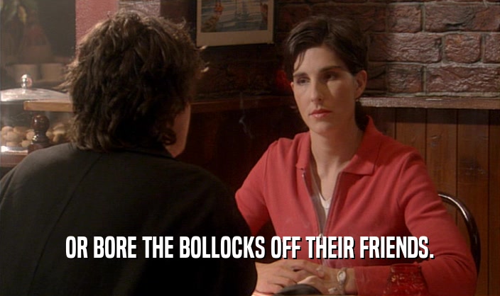 OR BORE THE BOLLOCKS OFF THEIR FRIENDS.  