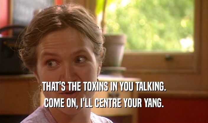 THAT'S THE TOXINS IN YOU TALKING.
 COME ON, I'LL CENTRE YOUR YANG.
 