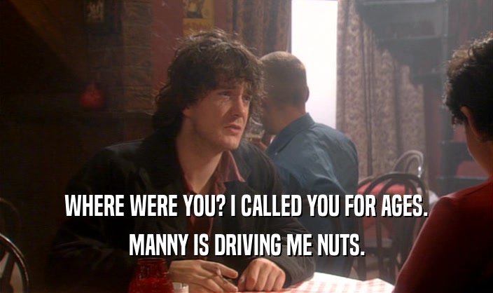 WHERE WERE YOU? I CALLED YOU FOR AGES. MANNY IS DRIVING ME NUTS. 
