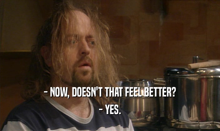 - NOW, DOESN'T THAT FEEL BETTER? - YES. 