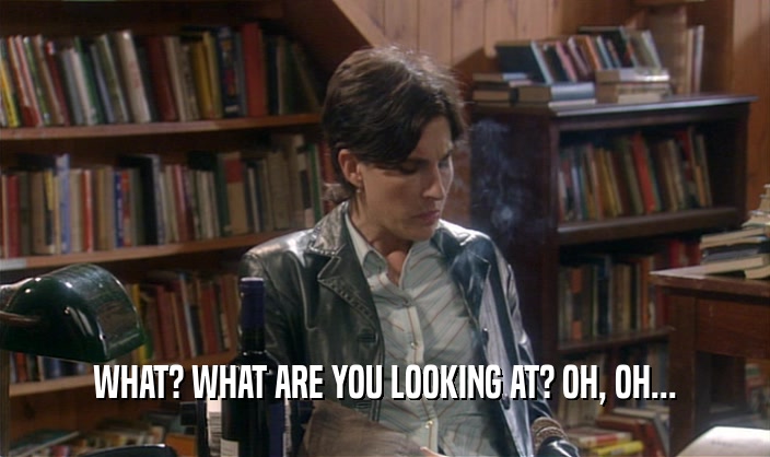 WHAT? WHAT ARE YOU LOOKING AT? OH, OH...  